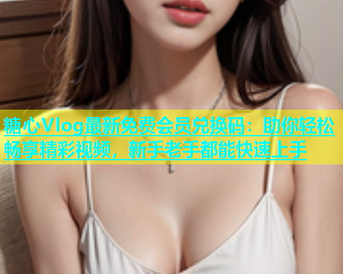 糖心Vlog最新免费会员兑换码：助你轻松畅享精彩视频，新手老手都能快速上手  第1张
