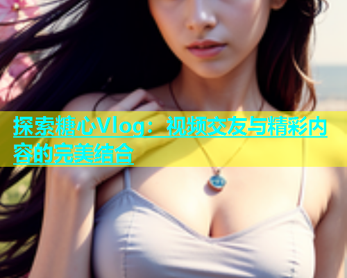 探索糖心Vlog：视频交友与精彩内容的完美结合  第1张