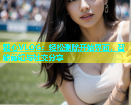 糖心VLOG：轻松删除开始界面，智能剪辑与社交分享  第1张