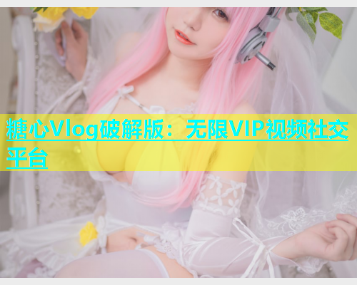 糖心Vlog破解版：无限VIP视频社交平台  第1张