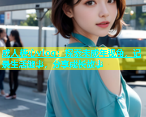 成人糖心vlog：探索未成年视角，记录生活趣事，分享成长故事  第1张