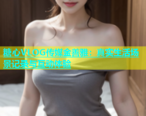 糖心VLOG传媒金善雅：真实生活场景记录与互动体验  第1张
