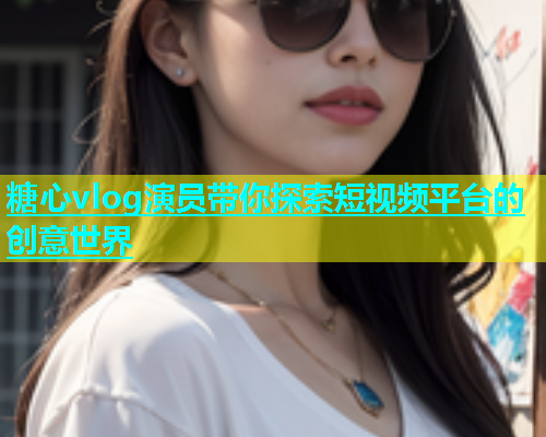 糖心vlog演员带你探索短视频平台的创意世界  第2张