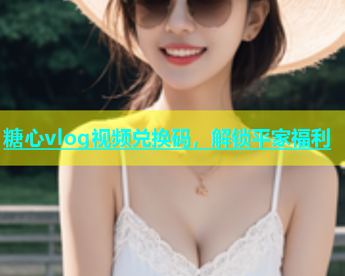 糖心vlog视频兑换码，解锁平家福利