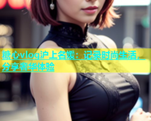 糖心vlog沪上名媛：记录时尚生活，分享奢华体验  第1张