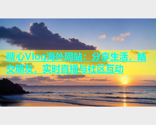 糖心Vlog海外网站：分享生活，结交朋友，实时直播与社区互动