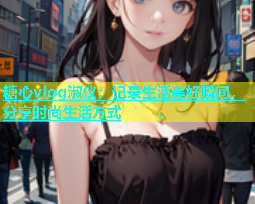 糖心vlog淑仪：记录生活美好瞬间，分享时尚生活方式