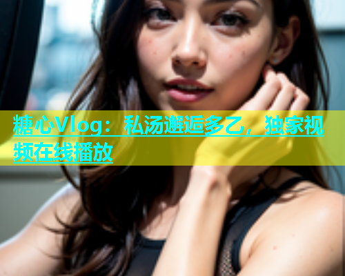 糖心Vlog：私汤邂逅多乙，独家视频在线播放  第2张