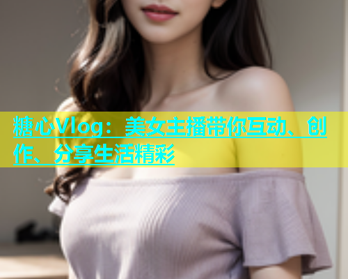 糖心Vlog：美女主播带你互动、创作、分享生活精彩