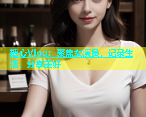 糖心Vlog：聚焦女演员，记录生活，分享美好