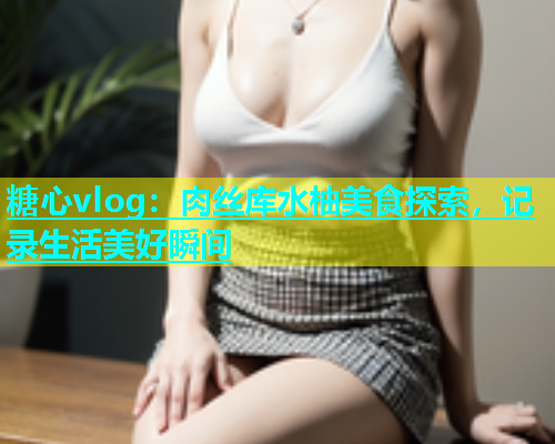 糖心vlog：肉丝库水柚美食探索，记录生活美好瞬间  第1张