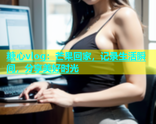 糖心vlog：芒果回家，记录生活瞬间，分享美好时光