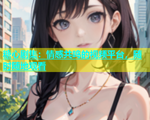 糖心剧集：情感共鸣的视频平台，随时随地观看