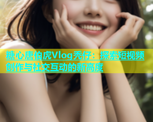 糖心唐伯虎Vlog秃仔：探索短视频创作与社交互动的新高度  第1张