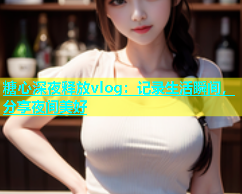糖心深夜释放vlog：记录生活瞬间，分享夜间美好