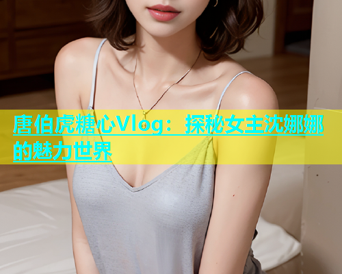 唐伯虎糖心Vlog：探秘女主沈娜娜的魅力世界  第1张
