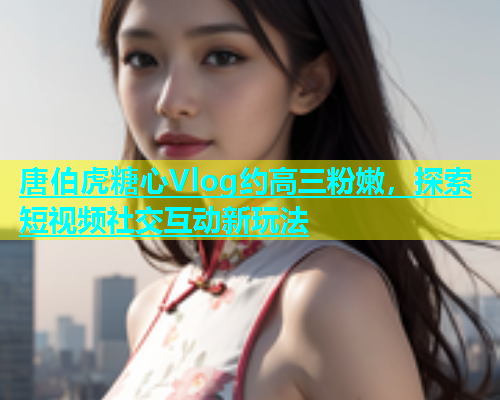 唐伯虎糖心Vlog约高三粉嫩，探索短视频社交互动新玩法  第2张