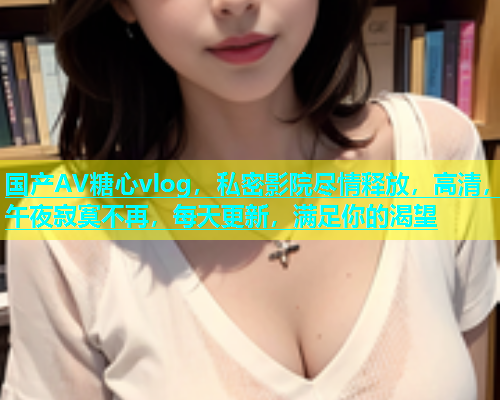 国产AV糖心vlog，私密影院尽情释放，高清，午夜寂寞不再，每天更新，满足你的渴望