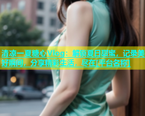 清凉一夏糖心Vlog：解锁夏日甜蜜，记录美好瞬间，分享精彩生活，尽在[平台名称]