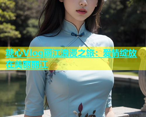 糖心Vlog丽江浪漫之旅：爱情绽放在美丽丽江