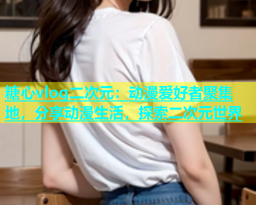 糖心vlog二次元：动漫爱好者聚集地，分享动漫生活，探索二次元世界  第2张