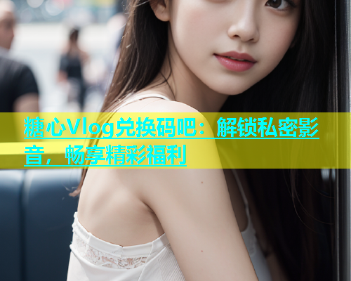 糖心Vlog兑换码吧：解锁私密影音，畅享精彩福利  第1张