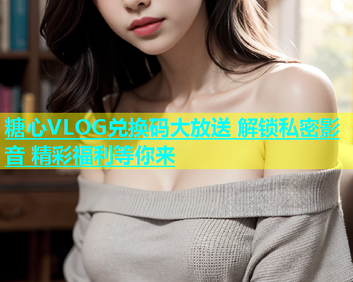 糖心VLOG兑换码大放送 解锁私密影音 精彩福利等你来  第1张