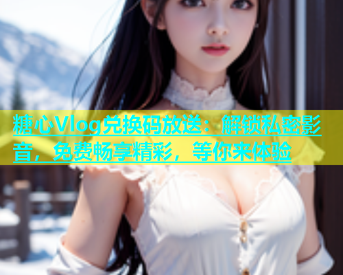 糖心Vlog兑换码放送：解锁私密影音，免费畅享精彩，等你来体验  第1张
