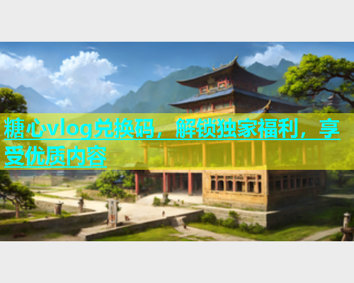 糖心vlog兑换码，解锁独家福利，享受优质内容