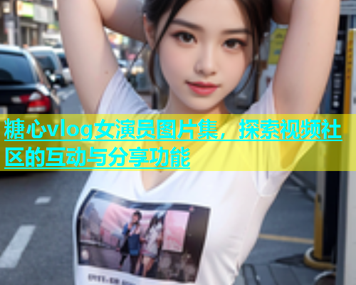 糖心vlog女演员图片集，探索视频社区的互动与分享功能  第2张