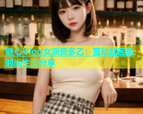 糖心Vlog女演员多乙：互动社区的时尚生活分享  第1张