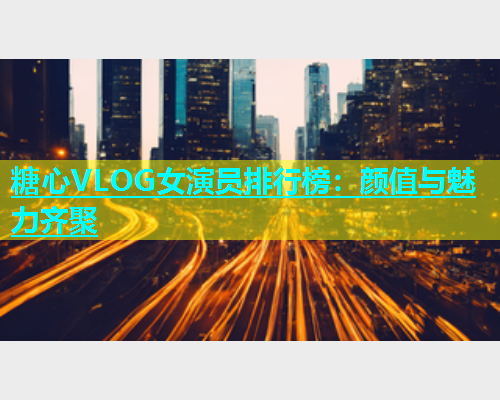 糖心VLOG女演员排行榜：颜值与魅力齐聚  第1张