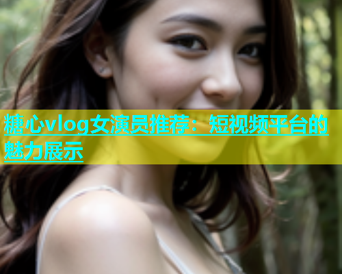 糖心vlog女演员推荐：短视频平台的魅力展示