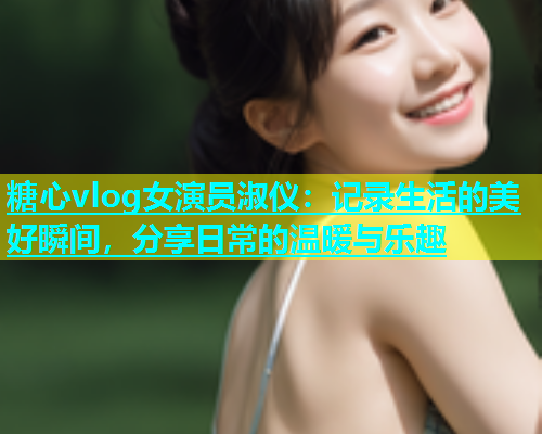 糖心vlog女演员淑仪：记录生活的美好瞬间，分享日常的温暖与乐趣  第1张