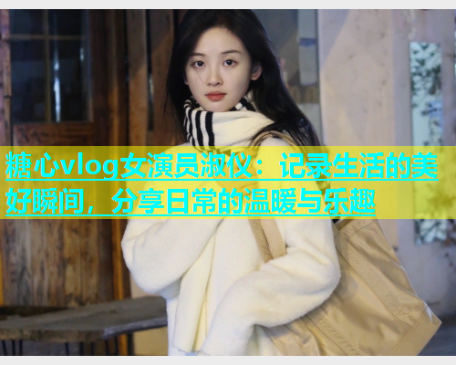 糖心vlog女演员淑仪：记录生活的美好瞬间，分享日常的温暖与乐趣