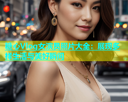 糖心Vlog女演员照片大全：展现多样生活与美好瞬间