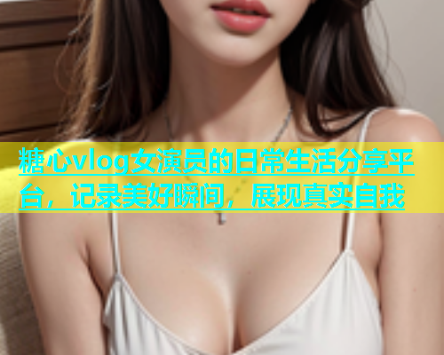 糖心vlog女演员的日常生活分享平台，记录美好瞬间，展现真实自我