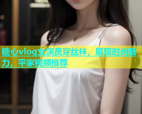 糖心vlog女演员穿丝袜，展现时尚魅力，平家视频推荐  第1张