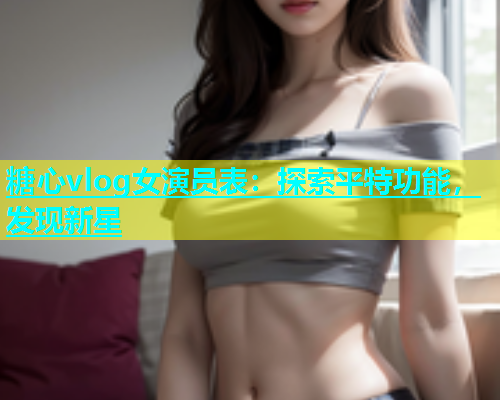 糖心vlog女演员表：探索平特功能，发现新星