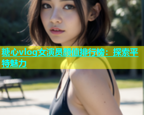 糖心vlog女演员颜值排行榜：探索平特魅力
