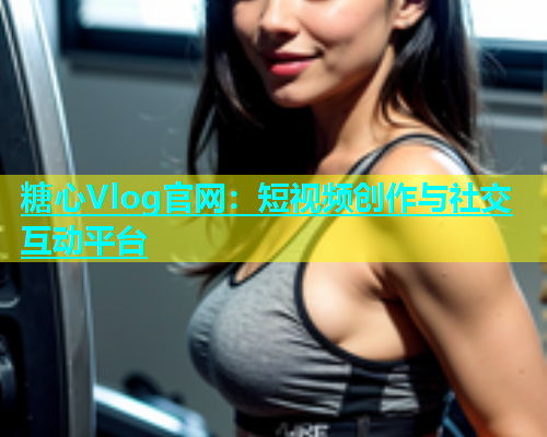 糖心Vlog官网：短视频创作与社交互动平台