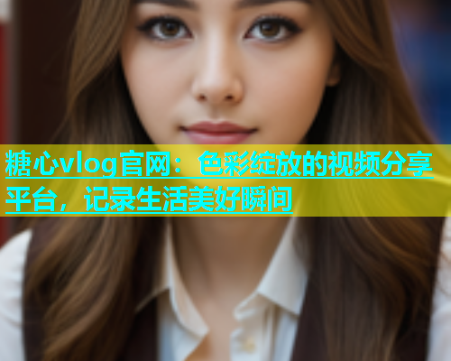 糖心vlog官网：色彩绽放的视频分享平台，记录生活美好瞬间