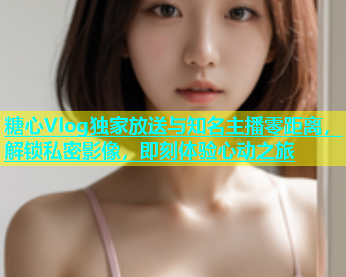 糖心Vlog独家放送与知名主播零距离，解锁私密影像，即刻体验心动之旅