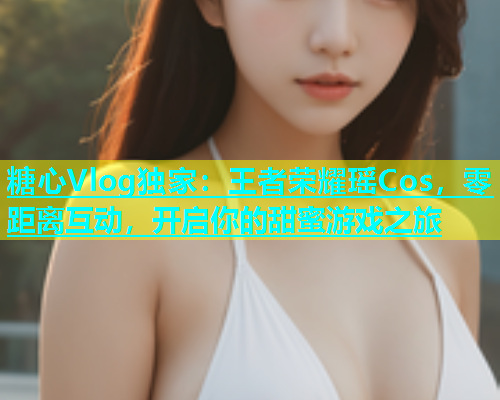 糖心Vlog独家：王者荣耀瑶Cos，零距离互动，开启你的甜蜜游戏之旅