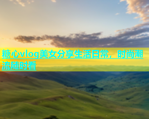 糖心vlog美女分享生活日常，时尚潮流随时看