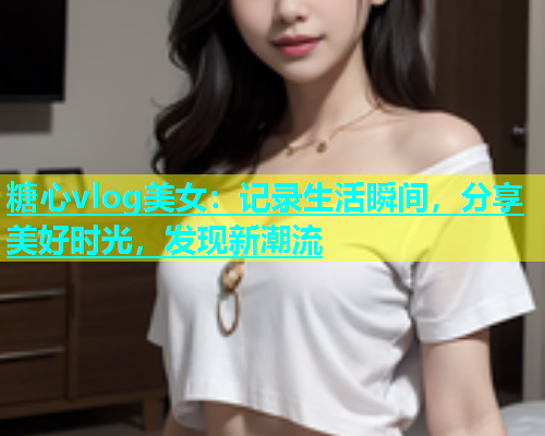 糖心vlog美女：记录生活瞬间，分享美好时光，发现新潮流