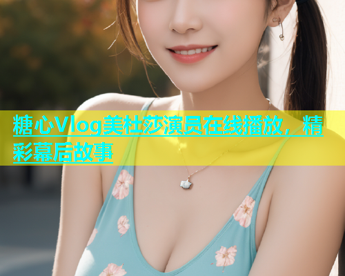 糖心Vlog美杜莎演员在线播放，精彩幕后故事