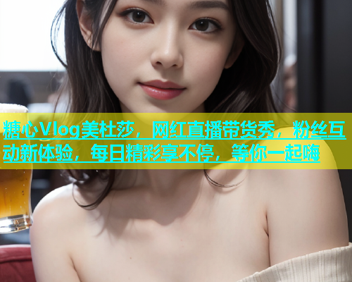 糖心Vlog美杜莎，网红直播带货秀，粉丝互动新体验，每日精彩享不停，等你一起嗨