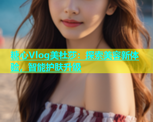 糖心Vlog美杜莎：探索美容新体验，智能护肤升级