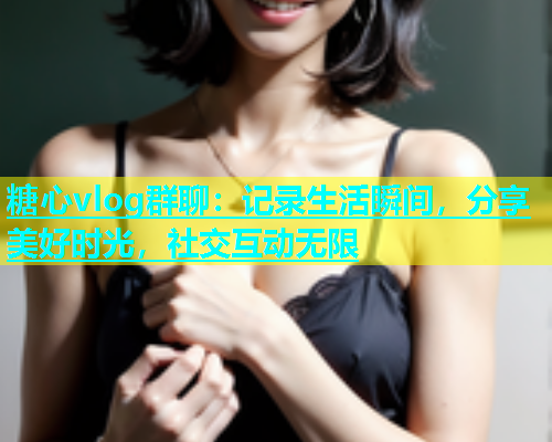 糖心vlog群聊：记录生活瞬间，分享美好时光，社交互动无限